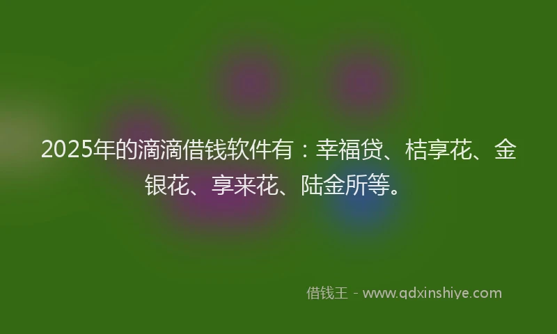 2025年的滴滴借钱软件有：幸福贷、桔享花、金银花、享来花、陆金所等。