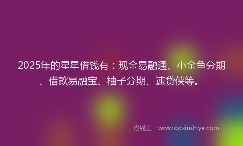 2025年的星星借钱有：现金易融通、小金鱼分期、借款易融宝、柚子分期、速贷侠等。