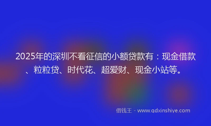 2025年的深圳不看征信的小额贷款有：现金借款、粒粒贷、时代花、超爱财、现金小站等。