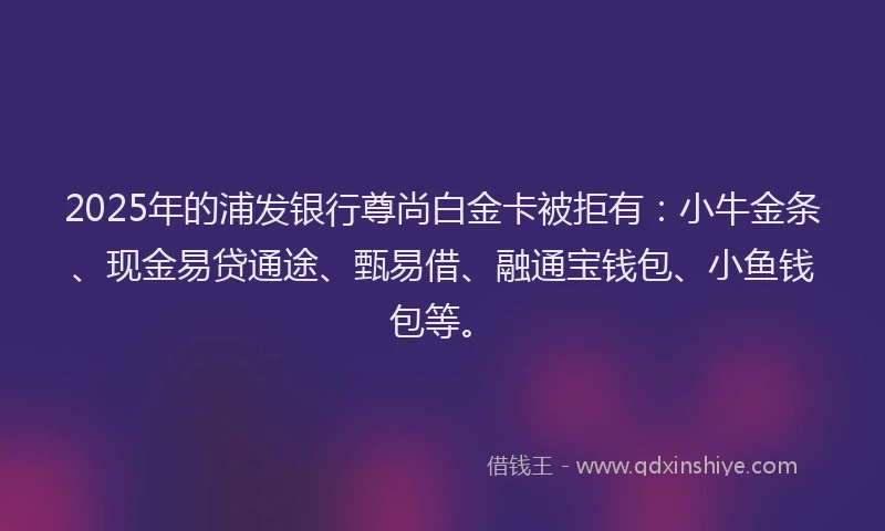 2025年的浦发银行尊尚白金卡被拒有：小牛金条、现金易贷通途、甄易借、融通宝钱包、小鱼钱包等。
