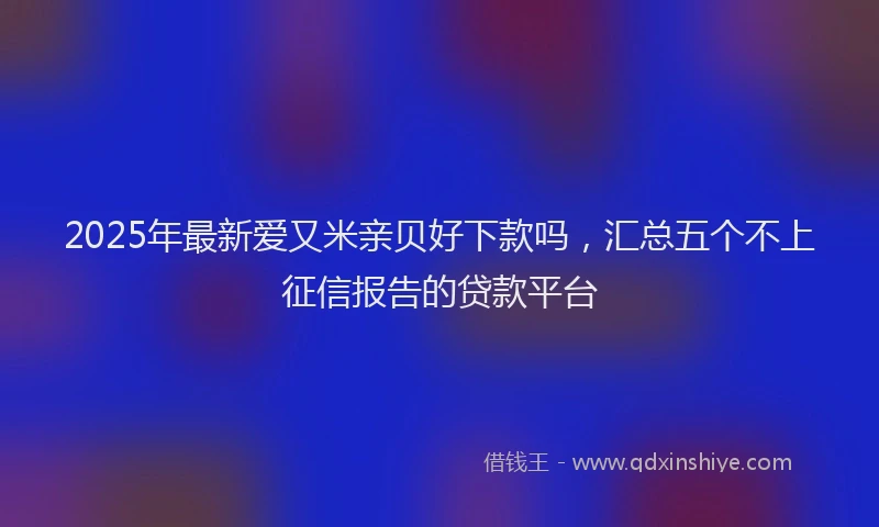 2025年最新爱又米亲贝好下款吗，汇总五个不上征信报告的贷款平台
