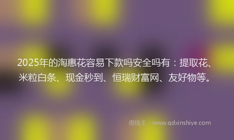 2025年的淘惠花容易下款吗安全吗有：提取花、米粒白条、现金秒到、恒瑞财富网、友好物等。