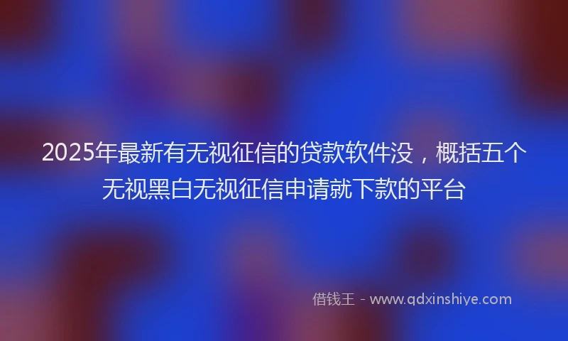 2025年最新有无视征信的贷款软件没，概括五个无视黑白无视征信申请就下款的平台