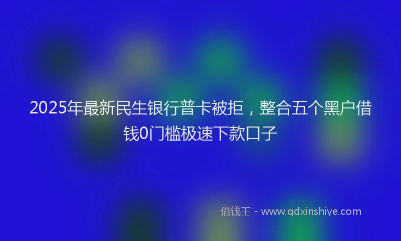 2025年最新民生银行普卡被拒，整合五个黑户借钱0门槛极速下款口子