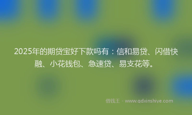 2025年的期贷宝好下款吗有：信和易贷、闪借快融、小花钱包、急速贷、易支花等。