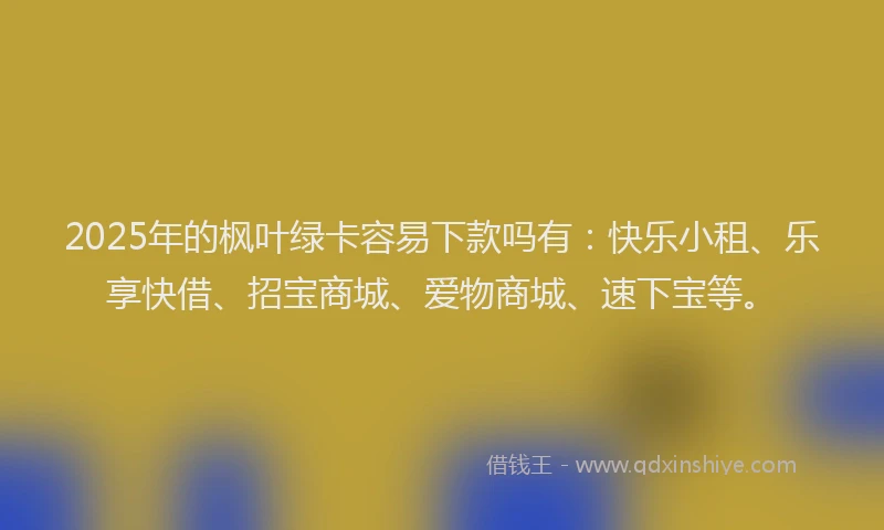2025年的枫叶绿卡容易下款吗有：快乐小租、乐享快借、招宝商城、爱物商城、速下宝等。