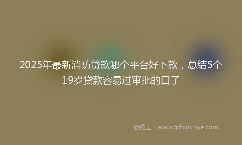 2025年最新消防贷款哪个平台好下款，总结5个19岁贷款容易过审批的口子