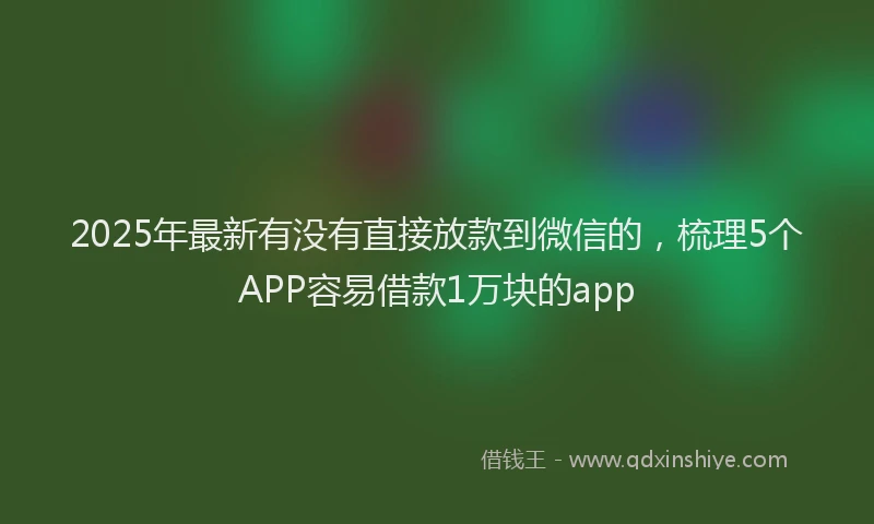 2025年最新有没有直接放款到微信的，梳理5个APP容易借款1万块的app