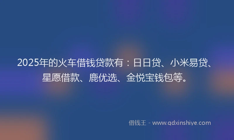 2025年的火车借钱贷款有：日日贷、小米易贷、星愿借款、鹿优选、金悦宝钱包等。