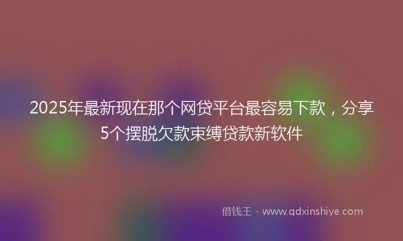 2025年最新现在那个网贷平台最容易下款，分享5个摆脱欠款束缚贷款新软件