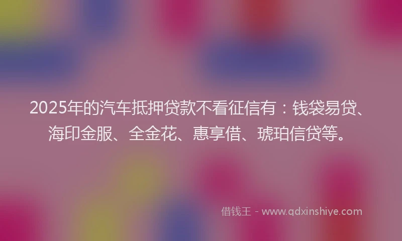 2025年的汽车抵押贷款不看征信有：钱袋易贷、海印金服、全金花、惠享借、琥珀信贷等。