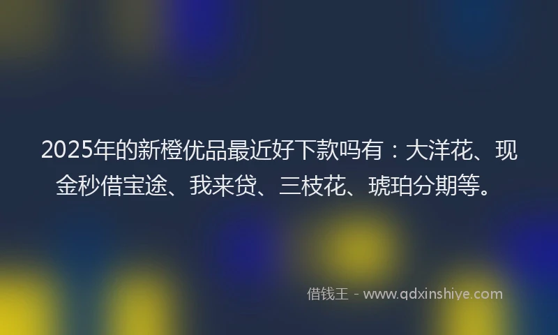 2025年的新橙优品最近好下款吗有：大洋花、现金秒借宝途、我来贷、三枝花、琥珀分期等。