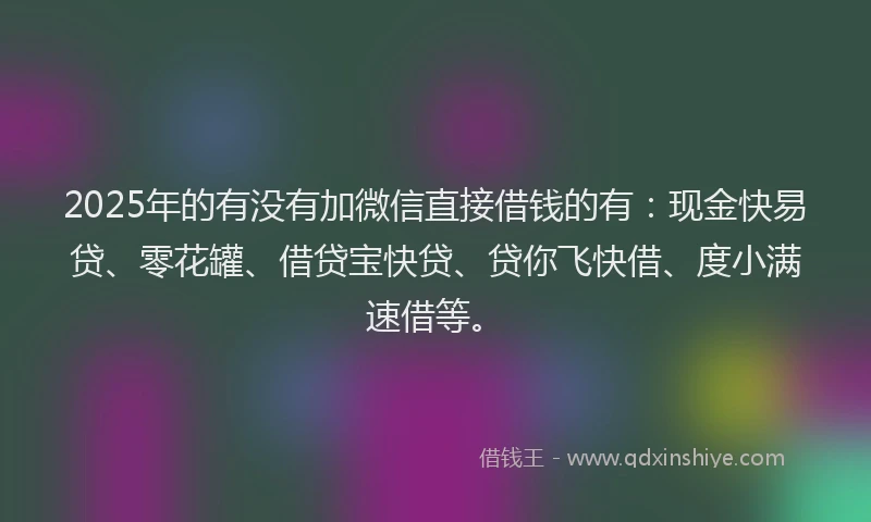 2025年的有没有加微信直接借钱的有：现金快易贷、零花罐、借贷宝快贷、贷你飞快借、度小满速借等。