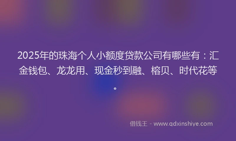 2025年的珠海个人小额度贷款公司有哪些有：汇金钱包、龙龙用、现金秒到融、榕贝、时代花等。