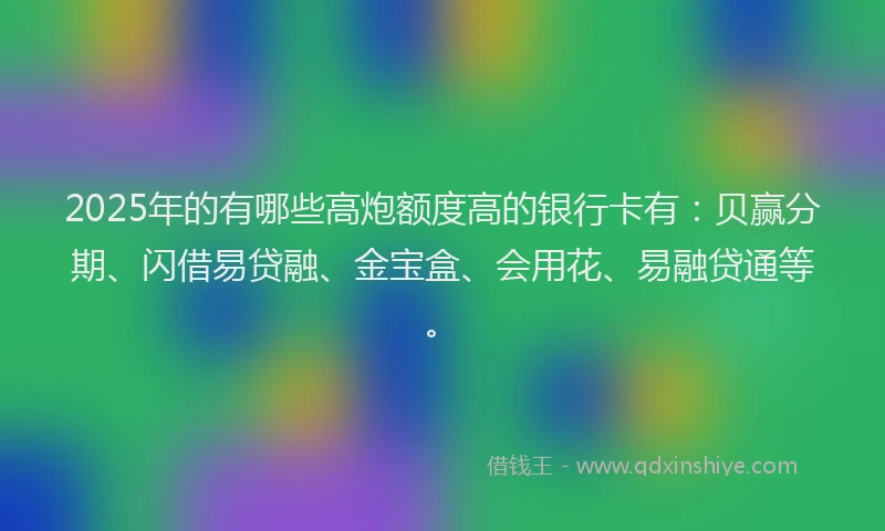 2025年的有哪些高炮额度高的银行卡有：贝赢分期、闪借易贷融、金宝盒、会用花、易融贷通等。