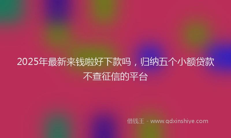2025年最新来钱啦好下款吗，归纳五个小额贷款不查征信的平台
