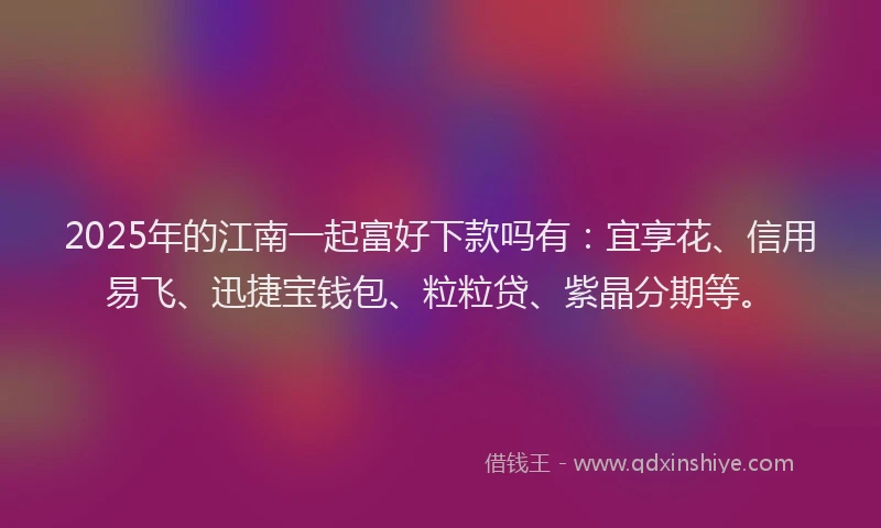2025年的江南一起富好下款吗有：宜享花、信用易飞、迅捷宝钱包、粒粒贷、紫晶分期等。
