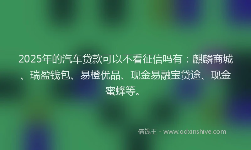 2025年的汽车贷款可以不看征信吗有：麒麟商城、瑞盈钱包、易橙优品、现金易融宝贷途、现金蜜蜂等。
