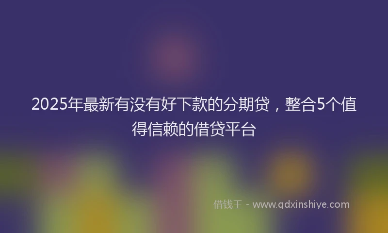 2025年最新有没有好下款的分期贷，整合5个值得信赖的借贷平台