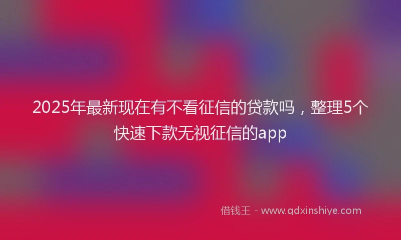 2025年最新现在有不看征信的贷款吗，整理5个快速下款无视征信的app