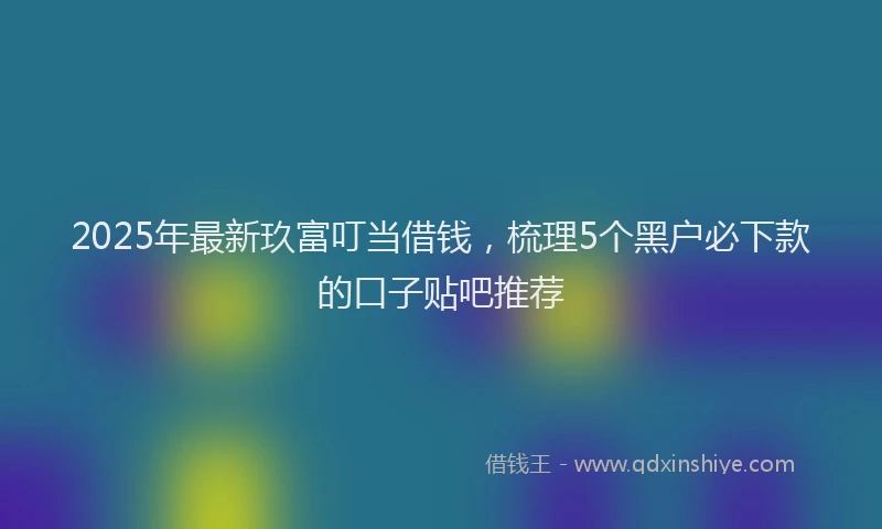 2025年最新玖富叮当借钱，梳理5个黑户必下款的口子贴吧推荐