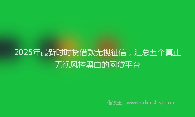 2025年最新时时贷借款无视征信，汇总五个真正无视风控黑白的网贷平台