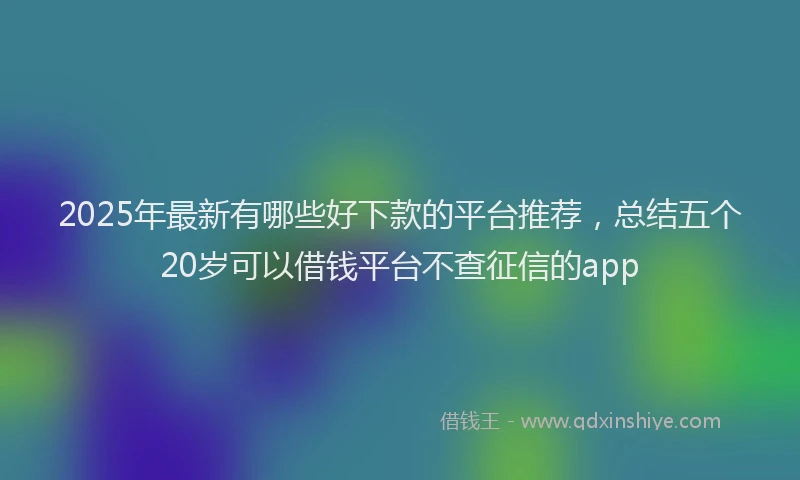 2025年最新有哪些好下款的平台推荐，总结五个20岁可以借钱平台不查征信的app