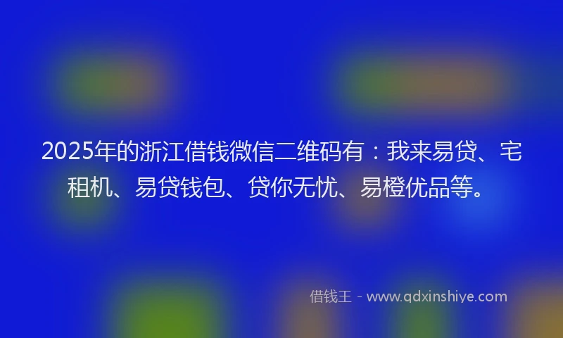 2025年的浙江借钱微信二维码有：我来易贷、宅租机、易贷钱包、贷你无忧、易橙优品等。