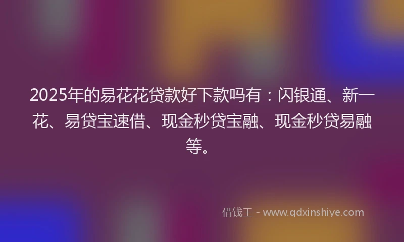 2025年的易花花贷款好下款吗有：闪银通、新一花、易贷宝速借、现金秒贷宝融、现金秒贷易融等。
