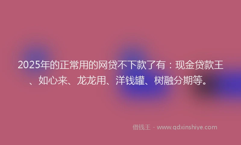 2025年的正常用的网贷不下款了有：现金贷款王、如心来、龙龙用、洋钱罐、树融分期等。