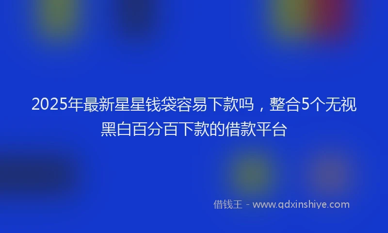 2025年最新星星钱袋容易下款吗，整合5个无视黑白百分百下款的借款平台