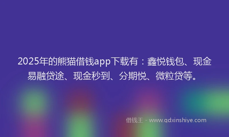 2025年的熊猫借钱app下载有：鑫悦钱包、现金易融贷途、现金秒到、分期悦、微粒贷等。