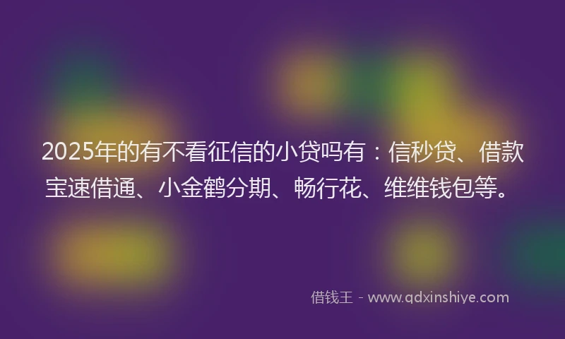 2025年的有不看征信的小贷吗有：信秒贷、借款宝速借通、小金鹤分期、畅行花、维维钱包等。