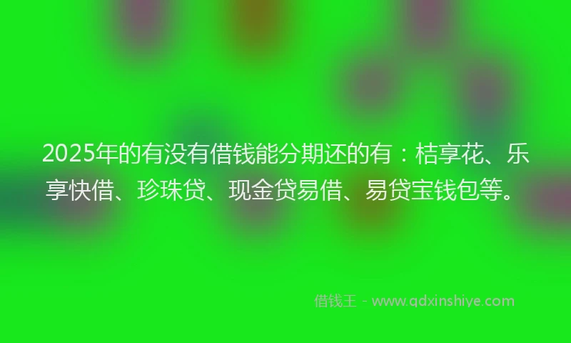 2025年的有没有借钱能分期还的有：桔享花、乐享快借、珍珠贷、现金贷易借、易贷宝钱包等。