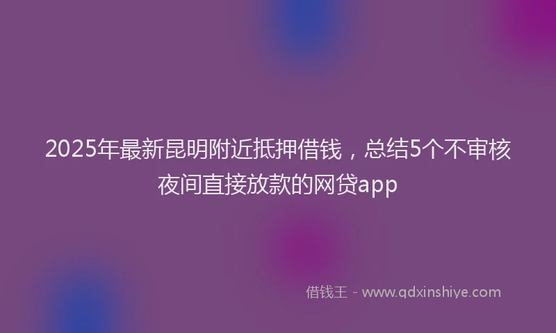2025年最新昆明附近抵押借钱，总结5个不审核夜间直接放款的网贷app