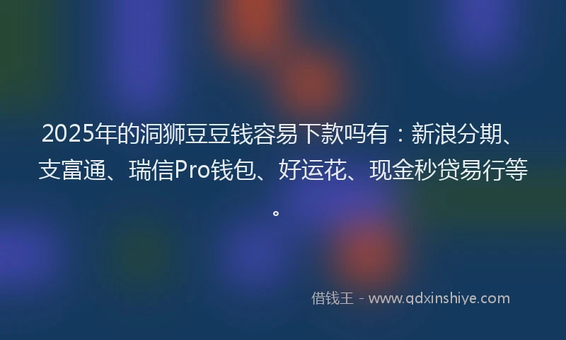 2025年的洞狮豆豆钱容易下款吗有：新浪分期、支富通、瑞信Pro钱包、好运花、现金秒贷易行等。