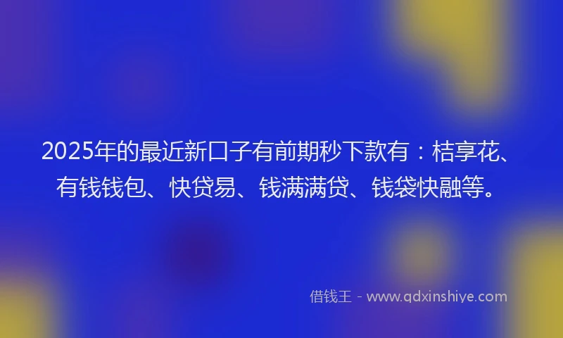 2025年的最近新口子有前期秒下款有：桔享花、有钱钱包、快贷易、钱满满贷、钱袋快融等。