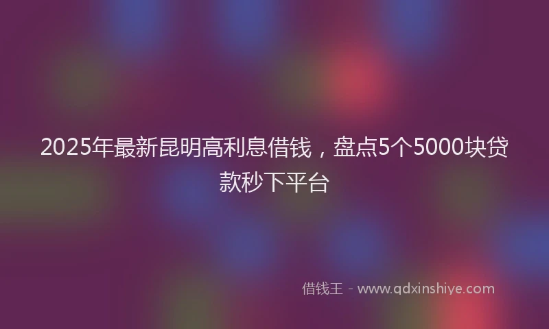 2025年最新昆明高利息借钱，盘点5个5000块贷款秒下平台