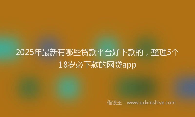 2025年最新有哪些贷款平台好下款的，整理5个18岁必下款的网贷app