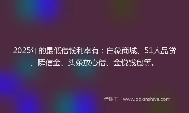2025年的最低借钱利率有：白象商城、51人品贷、瞬信金、头条放心借、金悦钱包等。