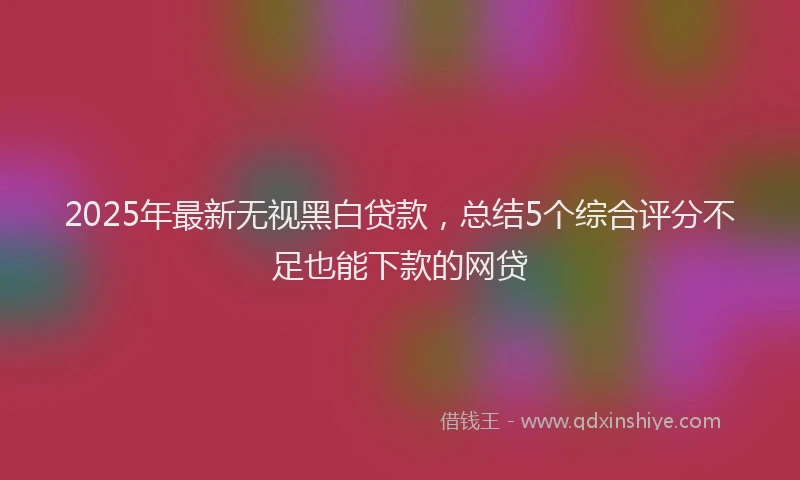 2025年最新无视黑白贷款，总结5个综合评分不足也能下款的网贷