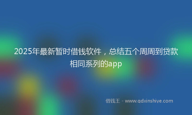 2025年最新暂时借钱软件，总结五个周周到贷款相同系列的app