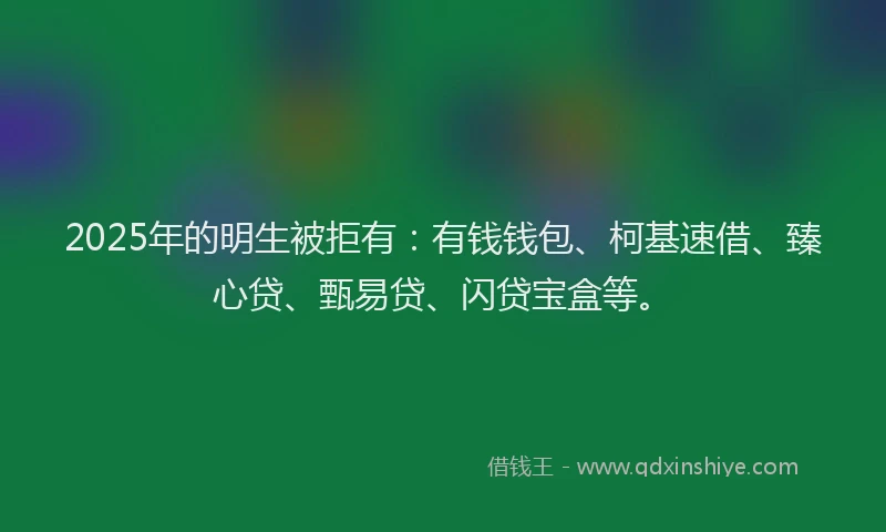 2025年的明生被拒有：有钱钱包、柯基速借、臻心贷、甄易贷、闪贷宝盒等。
