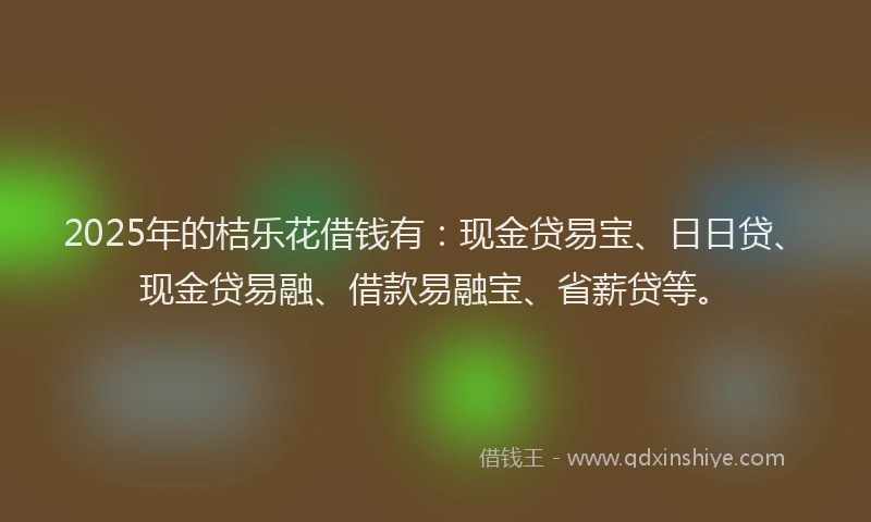 2025年的桔乐花借钱有：现金贷易宝、日日贷、现金贷易融、借款易融宝、省薪贷等。