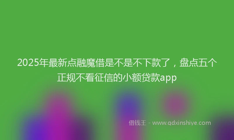 2025年最新点融魔借是不是不下款了，盘点五个正规不看征信的小额贷款app