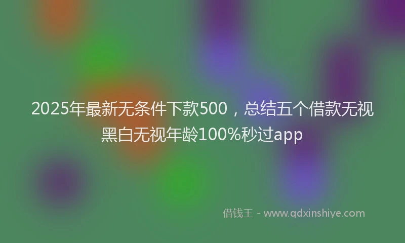 2025年最新无条件下款500，总结五个借款无视黑白无视年龄100%秒过app
