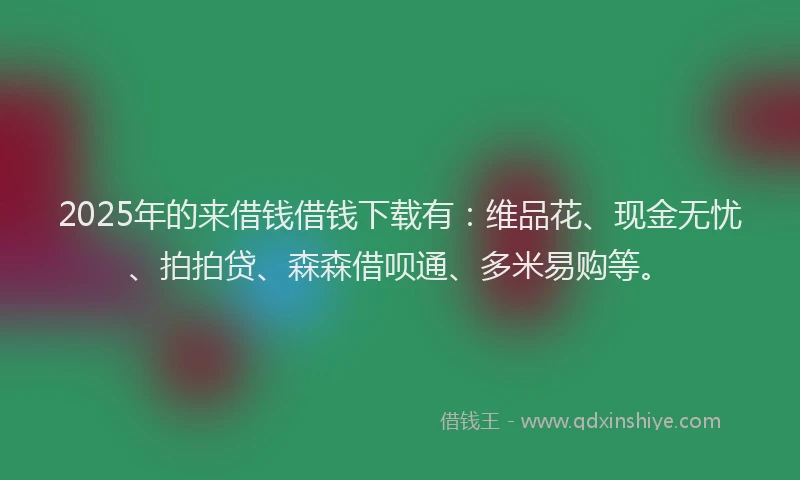 2025年的来借钱借钱下载有：维品花、现金无忧、拍拍贷、森森借呗通、多米易购等。