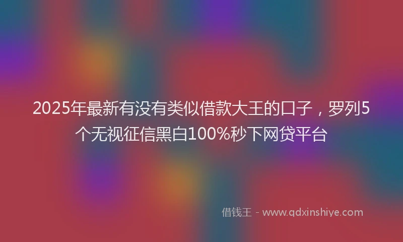2025年最新有没有类似借款大王的口子，罗列5个无视征信黑白100%秒下网贷平台