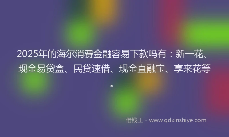 2025年的海尔消费金融容易下款吗有：新一花、现金易贷盒、民贷速借、现金直融宝、享来花等。
