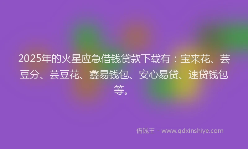 2025年的火星应急借钱贷款下载有：宝来花、芸豆分、芸豆花、鑫易钱包、安心易贷、速贷钱包等。